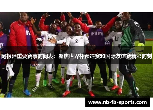 阿根廷重要赛事时间表：聚焦世界杯预选赛和国际友谊赛精彩时刻