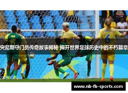 突尼斯守门员传奇故事揭秘 揭开世界足球历史中的不朽篇章