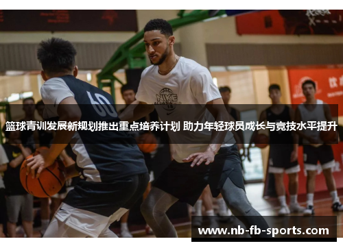篮球青训发展新规划推出重点培养计划 助力年轻球员成长与竞技水平提升