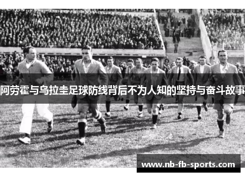 阿劳霍与乌拉圭足球防线背后不为人知的坚持与奋斗故事 阿劳霍与乌拉圭足球防线背后不为人知的坚持与奋斗故事