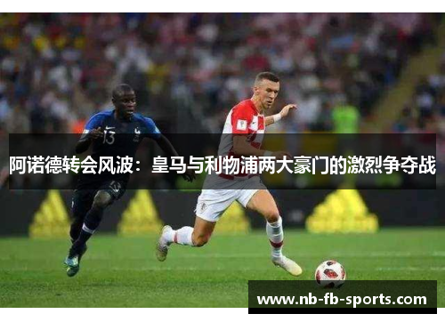 阿诺德转会风波:皇马与利物浦两大豪门的激烈争夺战 阿诺德转会风波:皇马与利物浦两大豪门的激烈争夺战