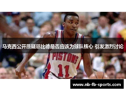 马克西公开质疑恩比德是否应该为球队核心 引发激烈讨论 马克西公开质疑恩比德是否应该为球队核心 引发激烈讨论