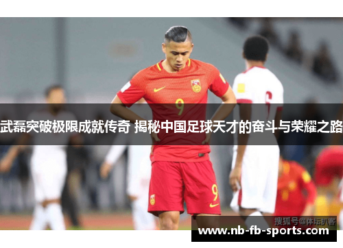 武磊突破极限成就传奇 揭秘中国足球天才的奋斗与荣耀之路