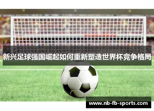 新兴足球强国崛起如何重新塑造世界杯竞争格局