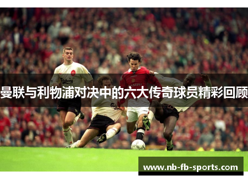 曼联与利物浦对决中的六大传奇球员精彩回顾 曼联与利物浦对决中的六大传奇球员精彩回顾