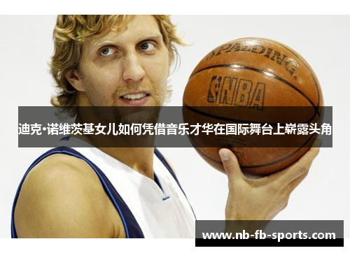 迪克·诺维茨基女儿如何凭借音乐才华在国际舞台上崭露头角 迪克·诺维茨基女儿如何凭借音乐才华在国际舞台上崭露头角
